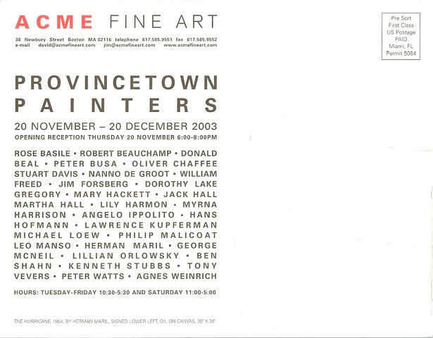 back of postcard: ACME Fine Art 38 Newbury Street, Boston, MA 02116 telephone 617.585.9551, fax 617.585.9552, e-mail david@acmefineart.com, jim@acmefineart.com, www.acmefineart.com.  Provincetown Painters. 20 November - 20 December 2003. Opening reception Thursday 20 November 6:00-8:00pm. Rose Basile, Robert Beauchamp, Donald Beal, Peter Busa, Oliver Chaffee, Stuart Davis, Nanno de Groot, William Freed, Jim Forsberg, Dorothy Lake Gregory, Mary Hackett, Jack Hall, Martha Hall, Lily Harmon, Myrna Harrison, Angelo Ippolito, Hans Hofmann, Lawrence Kupferman, Michael Loew, Philip Malicoat, Leo Manso, Herman Maril, George McNeil, Lillian Orlowsky, Ben Shahn, Kenneth stubbs, Tony Vevers, Peter Watts, Agnes Weinrich. Hours: Tuyesday-Friday 10:30-5:30 and Saturday 11:00-5:00. 'The Hurricane,' 1954 by Herman Maril, signed lower left, oil on canvas, 30 x 38.  Pre-Sort First Class US Postage Paid, Miami, FL Permit 5084