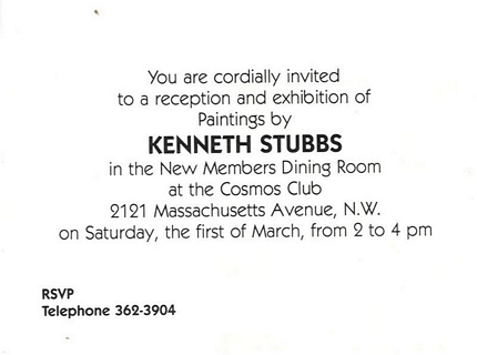 You are cordially invited to a reception and exhibition of paintings by Kenneth Stubbs in the New Members Dining Room at the Cosmos Club, 2121 Massachusetts Avenue, N.W. on Saturday, the first of March, from 2 to 4 pm, RSVP, Telephone 362-3904