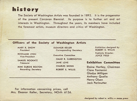 History: The Society of Washington Artists was founded in 1892.  It is the progenator of the present Corcoran Biennial.  Its purpose is to further art and art interests in Washington.  Throughout the years, its members have included the foremost artists, museum directors and critics of Washington.  Officers of the Society of Washington Artists: Mary R. Snow, President. Rowland Lyon, Vice-President. Samuel Bookatz, Treasurer. Mimi DuBois Bolton, Recording Secretary. Eleanor Keller, Corresponding Secretary. Executive Committee: Omar R. Carrington, Jane Love, Charles Shinn, Robert E. Willis.  Exhibition designed by Robert E. Willis.  Publicity Director: Joyce Field.  Exhibition Committee: Elaine Hartley, Chairman; Clare Fontanini, Gladys Milligan, Anthony Qualia, Henry Olson, Jack Perlmutter.  For information concerning prices, call Mrs. Eleanor Keller, Secretary, NOrth 6136.  Designed by Robert E. Willis - Mazo Press.
